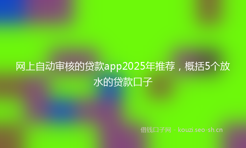 网上自动审核的贷款app2025年推荐，概括5个放水的贷款口子
