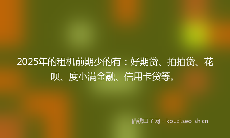 2025年的租机前期少的有：好期贷、拍拍贷、花呗、度小满金融、信用卡贷等。