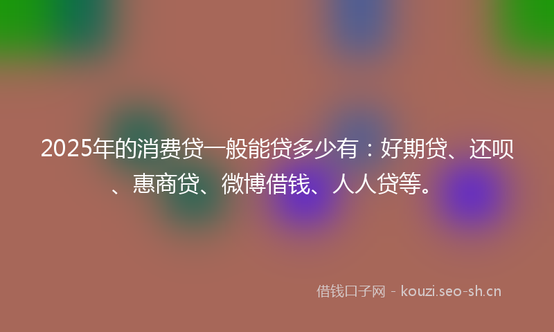 2025年的消费贷一般能贷多少有：好期贷、还呗、惠商贷、微博借钱、人人贷等。
