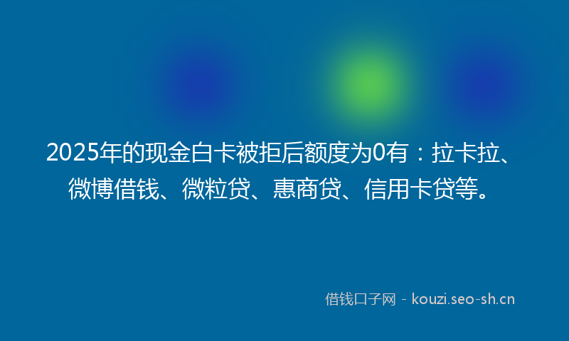 2025年的现金白卡被拒后额度为0有：拉卡拉、微博借钱、微粒贷、惠商贷、信用卡贷等。