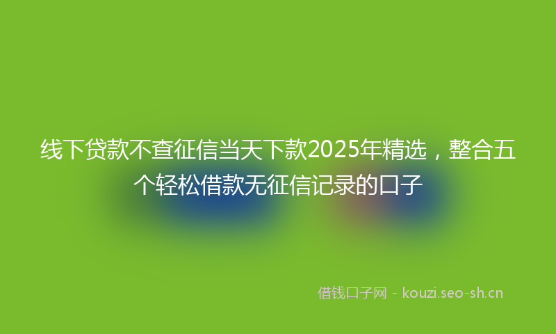 线下贷款不查征信当天下款2025年精选，整合五个轻松借款无征信记录的口子