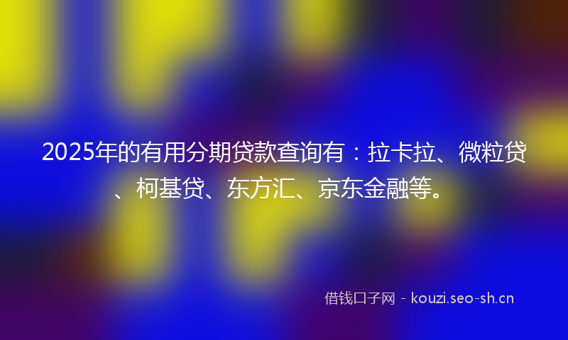 2025年的有用分期贷款查询有：拉卡拉、微粒贷、柯基贷、东方汇、京东金融等。