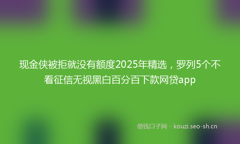 现金侠被拒就没有额度2025年精选，罗列5个不看征信无视黑白百分百下款网贷app
