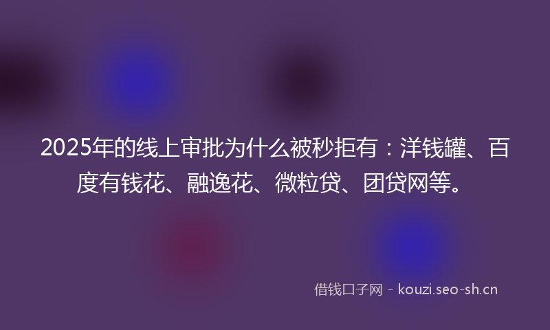 2025年的线上审批为什么被秒拒有：洋钱罐、百度有钱花、融逸花、微粒贷、团贷网等。
