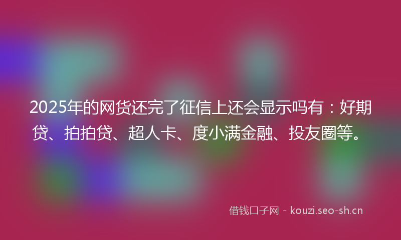 2025年的网货还完了征信上还会显示吗有：好期贷、拍拍贷、超人卡、度小满金融、投友圈等。