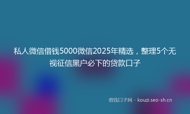 私人微信借钱5000微信2025年精选，整理5个无视征信黑户必下的贷款口子
