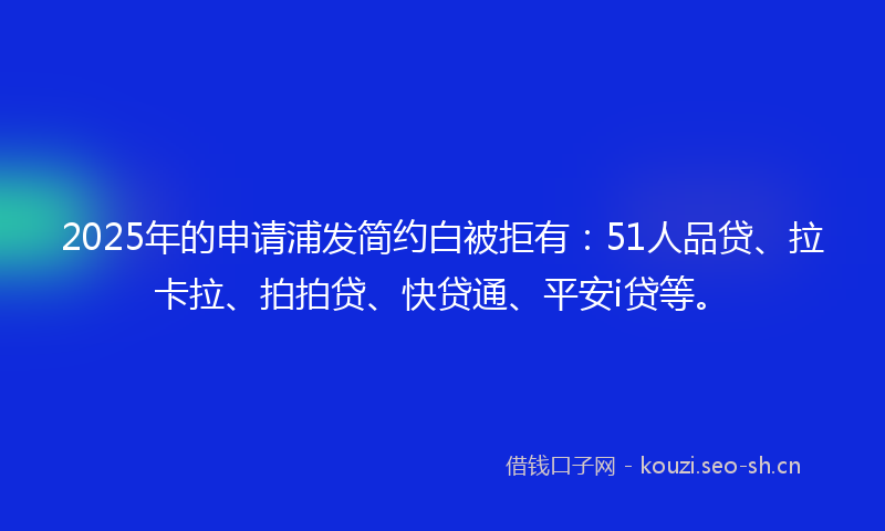 2025年的申请浦发简约白被拒有：51人品贷、拉卡拉、拍拍贷、快贷通、平安i贷等。