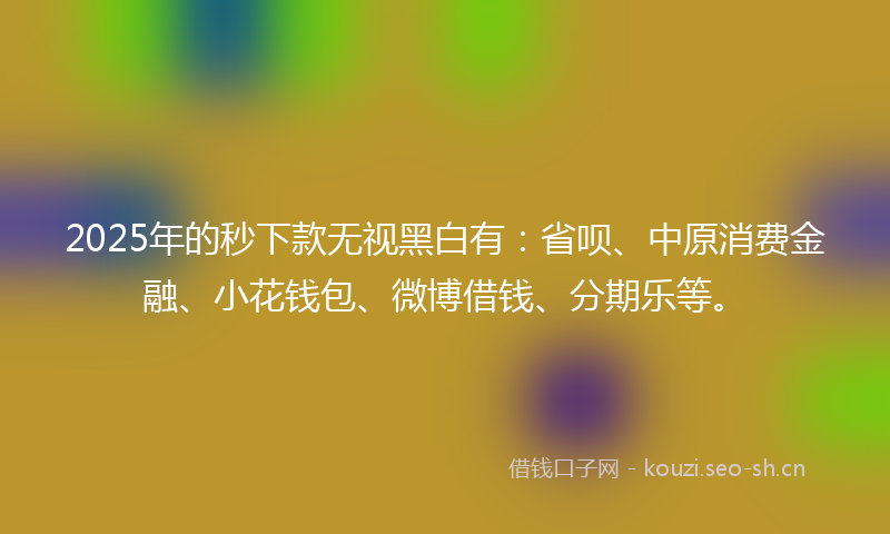 2025年的秒下款无视黑白有：省呗、中原消费金融、小花钱包、微博借钱、分期乐等。
