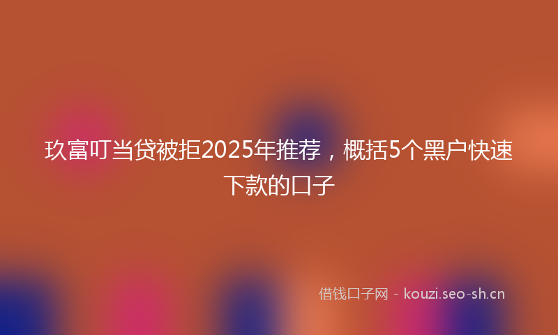 玖富叮当贷被拒2025年推荐，概括5个黑户快速下款的口子
