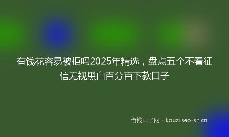 有钱花容易被拒吗2025年精选，盘点五个不看征信无视黑白百分百下款口子