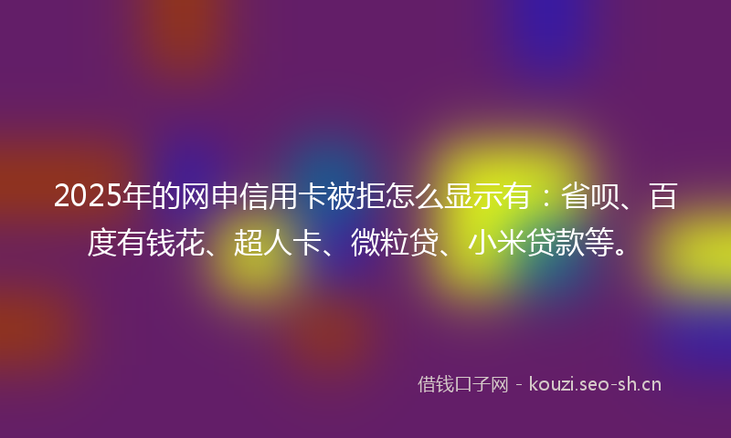 2025年的网申信用卡被拒怎么显示有：省呗、百度有钱花、超人卡、微粒贷、小米贷款等。