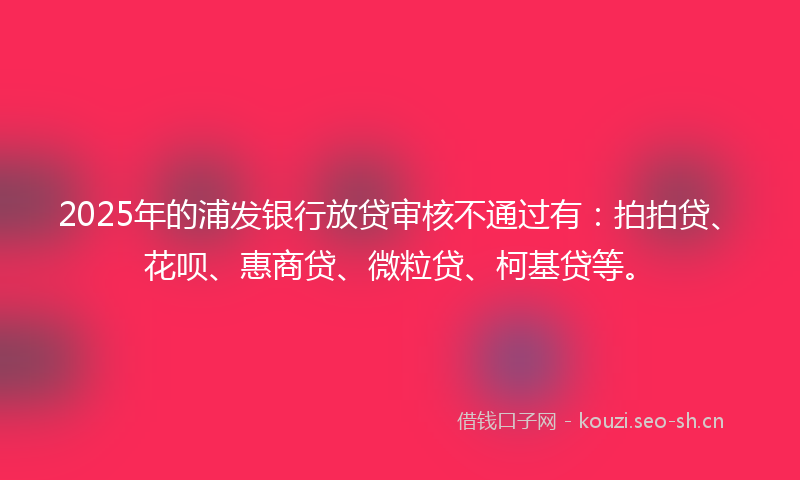 2025年的浦发银行放贷审核不通过有：拍拍贷、花呗、惠商贷、微粒贷、柯基贷等。