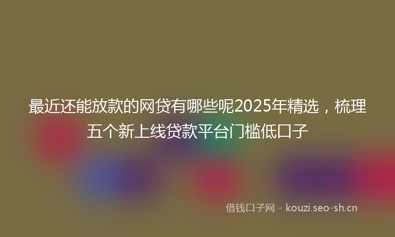 最近还能放款的网贷有哪些呢2025年精选，梳理五个新上线贷款平台门槛低口子