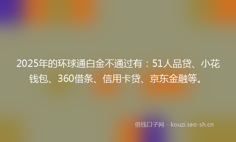 2025年的环球通白金不通过有：51人品贷、小花钱包、360借条、信用卡贷、京东金融等。
