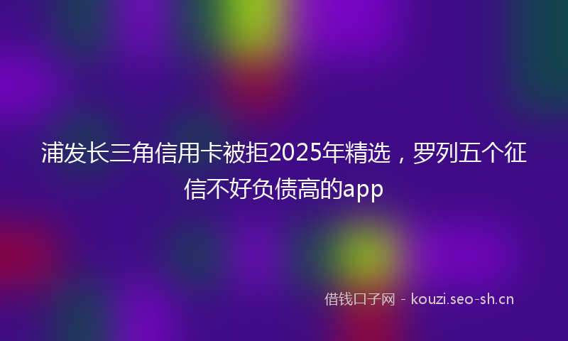 浦发长三角信用卡被拒2025年精选，罗列五个征信不好负债高的app