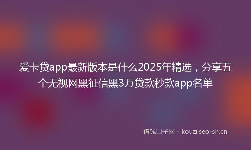 爱卡贷app最新版本是什么2025年精选，分享五个无视网黑征信黑3万贷款秒款app名单