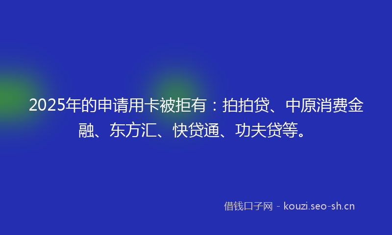 2025年的申请用卡被拒有：拍拍贷、中原消费金融、东方汇、快贷通、功夫贷等。