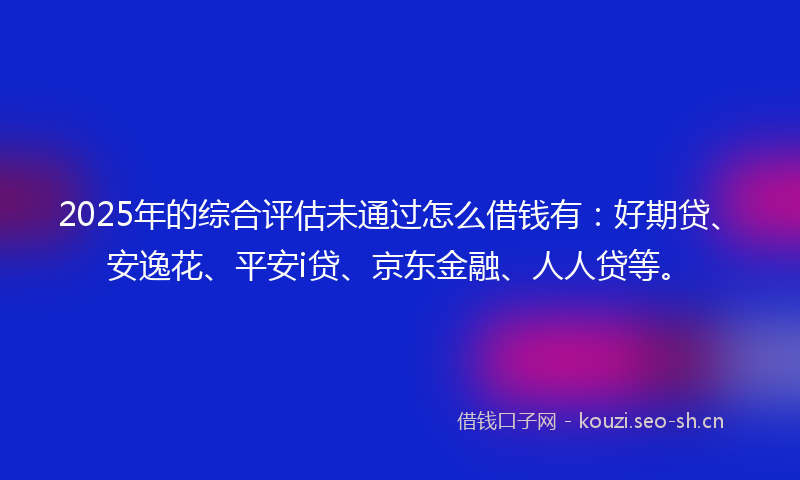 2025年的综合评估未通过怎么借钱有：好期贷、安逸花、平安i贷、京东金融、人人贷等。
