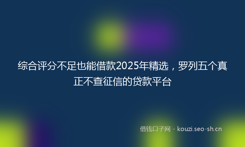 综合评分不足也能借款2025年精选，罗列五个真正不查征信的贷款平台