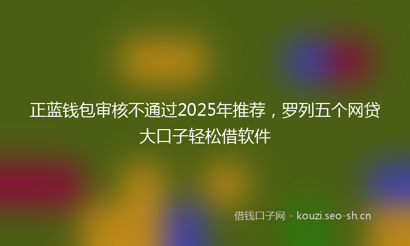 正蓝钱包审核不通过2025年推荐，罗列五个网贷大口子轻松借软件