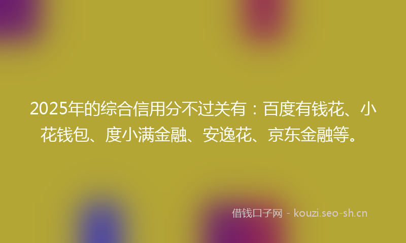 2025年的综合信用分不过关有：百度有钱花、小花钱包、度小满金融、安逸花、京东金融等。