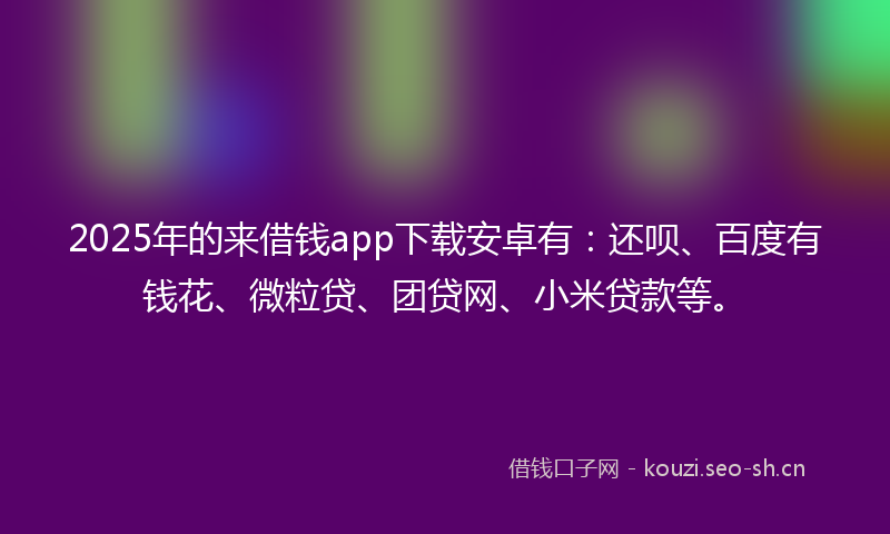 2025年的来借钱app下载安卓有：还呗、百度有钱花、微粒贷、团贷网、小米贷款等。
