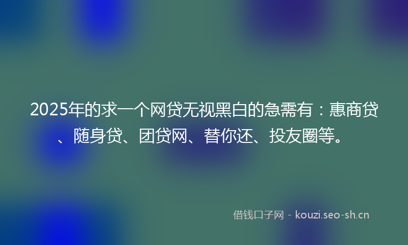 2025年的求一个网贷无视黑白的急需有：惠商贷、随身贷、团贷网、替你还、投友圈等。