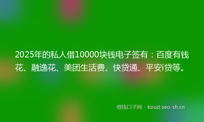 2025年的私人借10000块钱电子签有：百度有钱花、融逸花、美团生活费、快贷通、平安i贷等。