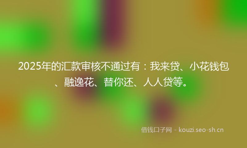 2025年的汇款审核不通过有：我来贷、小花钱包、融逸花、替你还、人人贷等。