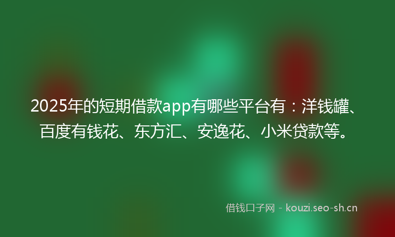 2025年的短期借款app有哪些平台有：洋钱罐、百度有钱花、东方汇、安逸花、小米贷款等。