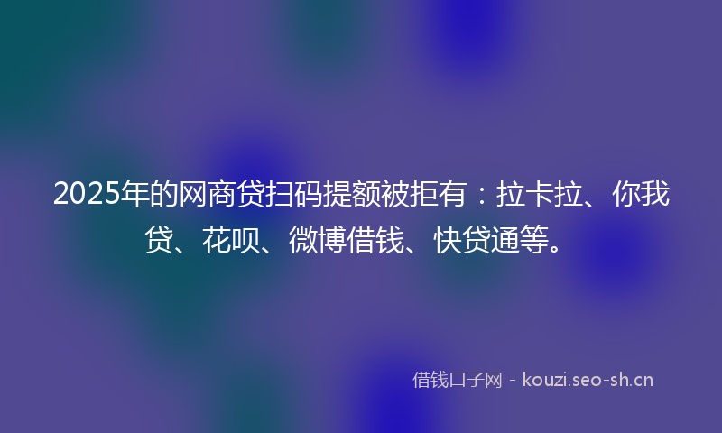 2025年的网商贷扫码提额被拒有：拉卡拉、你我贷、花呗、微博借钱、快贷通等。