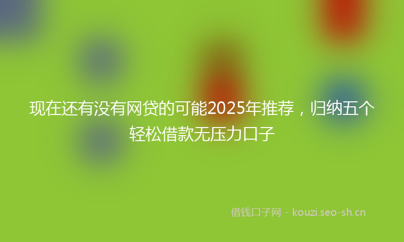 现在还有没有网贷的可能2025年推荐，归纳五个轻松借款无压力口子