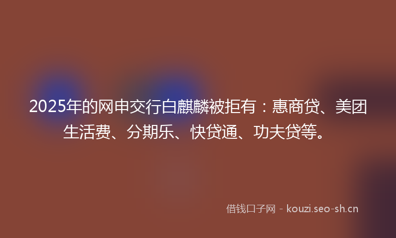 2025年的网申交行白麒麟被拒有：惠商贷、美团生活费、分期乐、快贷通、功夫贷等。