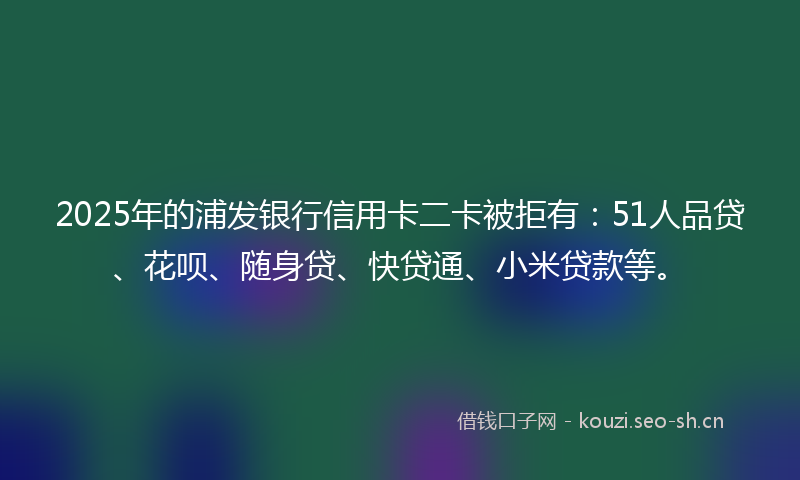 2025年的浦发银行信用卡二卡被拒有：51人品贷、花呗、随身贷、快贷通、小米贷款等。