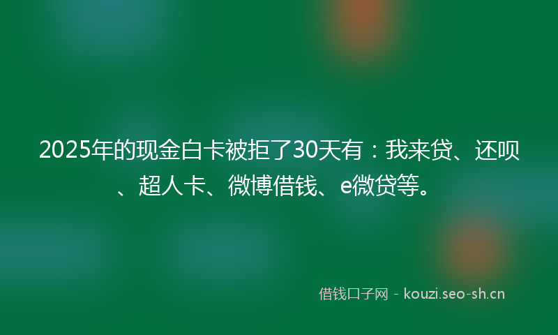 2025年的现金白卡被拒了30天有：我来贷、还呗、超人卡、微博借钱、e微贷等。