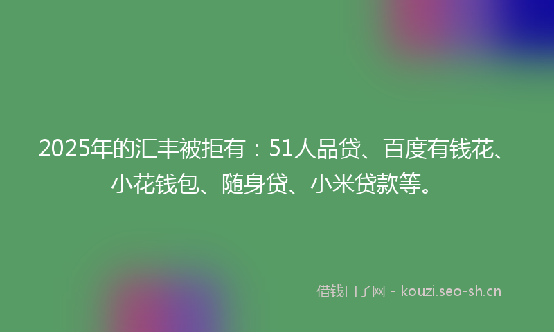 2025年的汇丰被拒有：51人品贷、百度有钱花、小花钱包、随身贷、小米贷款等。