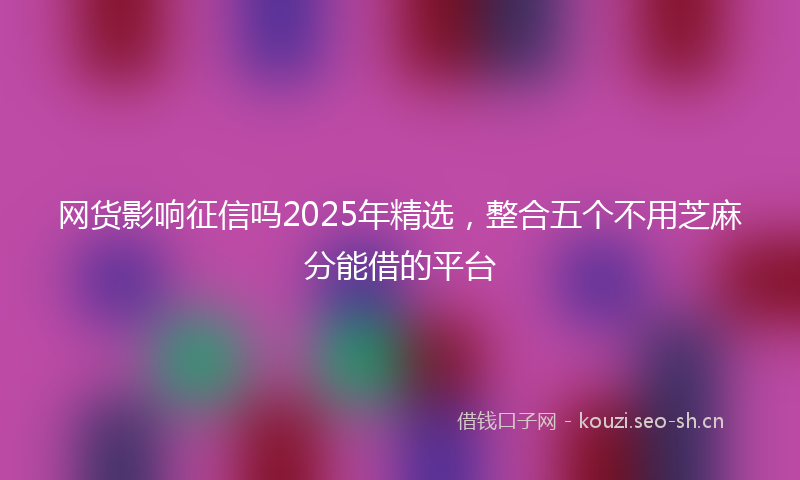 网货影响征信吗2025年精选，整合五个不用芝麻分能借的平台