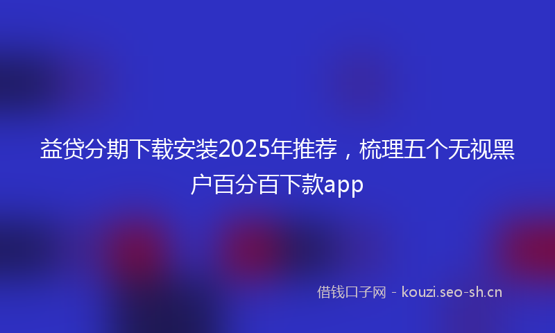 益贷分期下载安装2025年推荐，梳理五个无视黑户百分百下款app