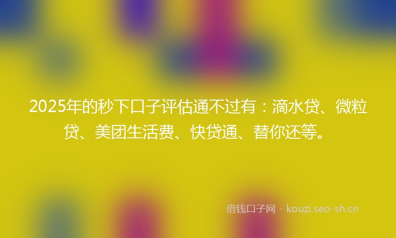2025年的秒下口子评估通不过有：滴水贷、微粒贷、美团生活费、快贷通、替你还等。