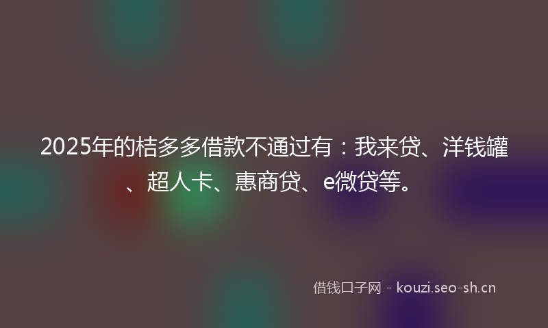 2025年的桔多多借款不通过有：我来贷、洋钱罐、超人卡、惠商贷、e微贷等。