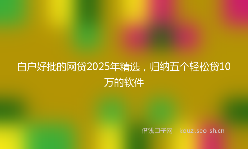 白户好批的网贷2025年精选，归纳五个轻松贷10万的软件