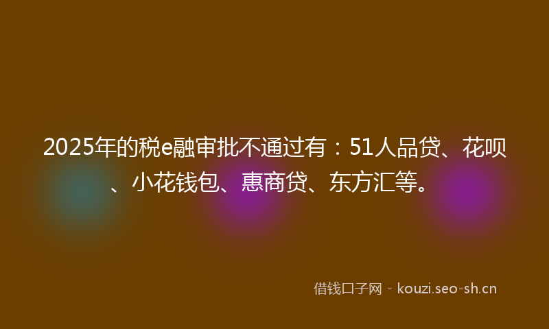 2025年的税e融审批不通过有：51人品贷、花呗、小花钱包、惠商贷、东方汇等。