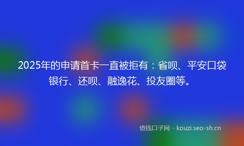 2025年的申请首卡一直被拒有：省呗、平安口袋银行、还呗、融逸花、投友圈等。
