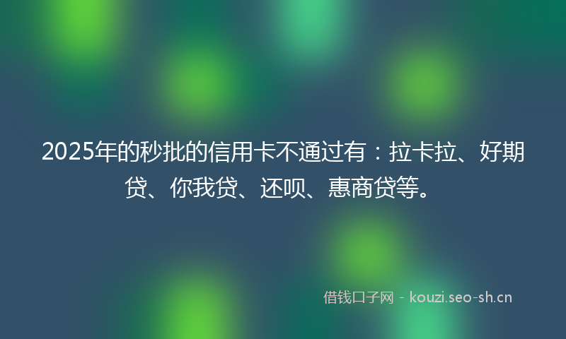2025年的秒批的信用卡不通过有：拉卡拉、好期贷、你我贷、还呗、惠商贷等。