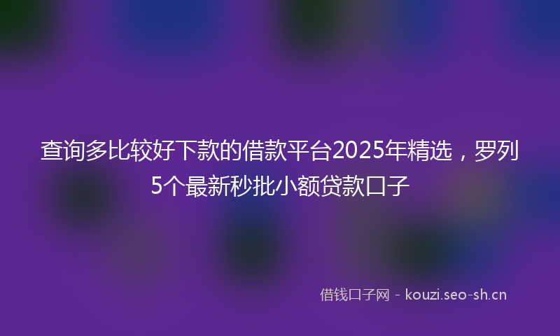 查询多比较好下款的借款平台2025年精选，罗列5个最新秒批小额贷款口子