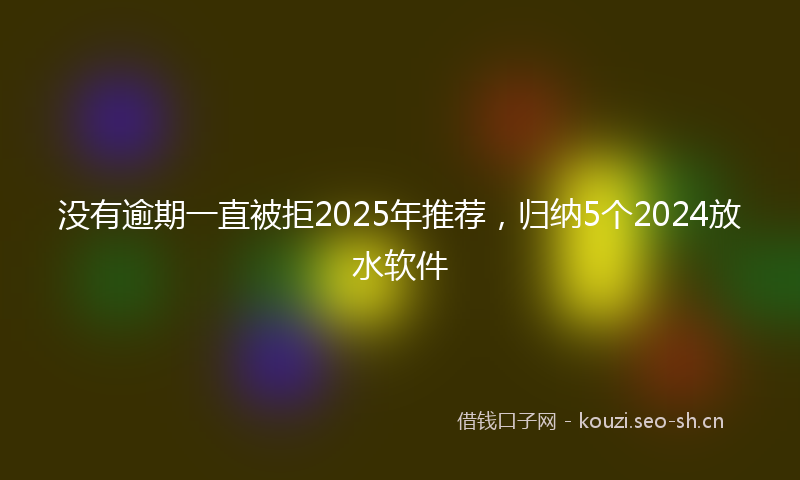 没有逾期一直被拒2025年推荐，归纳5个2024放水软件