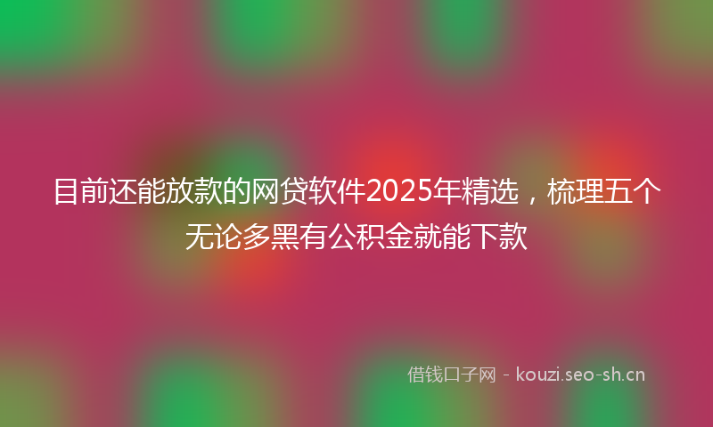 目前还能放款的网贷软件2025年精选，梳理五个无论多黑有公积金就能下款