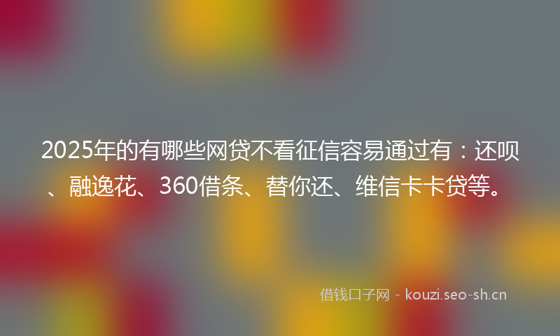 2025年的有哪些网贷不看征信容易通过有：还呗、融逸花、360借条、替你还、维信卡卡贷等。