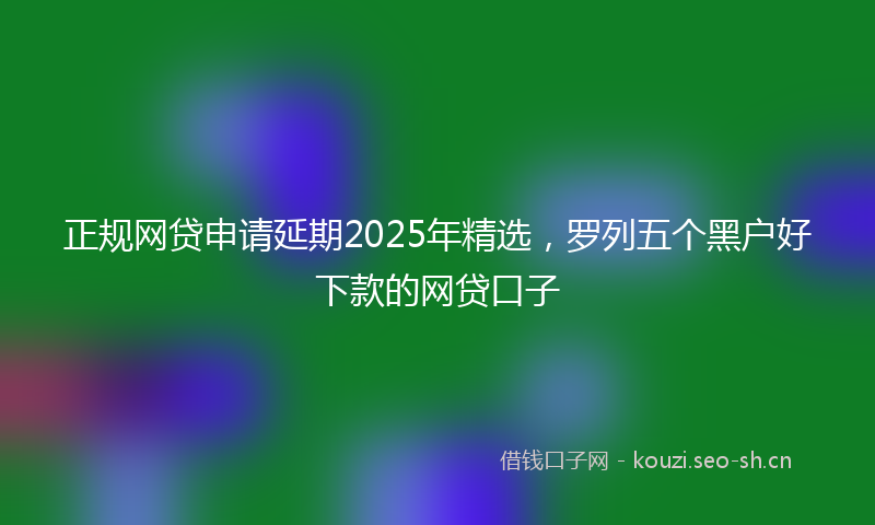 正规网贷申请延期2025年精选，罗列五个黑户好下款的网贷口子