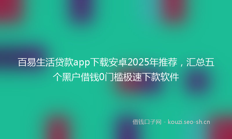 百易生活贷款app下载安卓2025年推荐，汇总五个黑户借钱0门槛极速下款软件